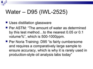Water – D95 (IWL-2525)
 Uses distillation glassware
 Per ASTM: “The amount of water as determined
by this test method…to the nearest 0.05 or 0.1
volume%”, which is 500-1000ppm. 
 Per Noria Training: D95 “is fairly cumbersome
and requires a comparatively large sample to
ensure accuracy, which is why it is rarely used in
production-style oil analysis labs today”
 