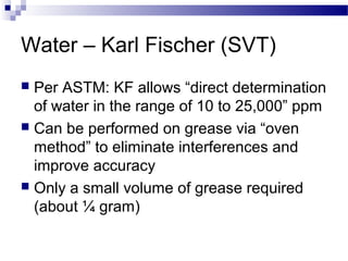 Water – Karl Fischer (SVT)
 Per ASTM: KF allows “direct determination
of water in the range of 10 to 25,000” ppm
 Can be performed on grease via “oven
method” to eliminate interferences and
improve accuracy
 Only a small volume of grease required
(about ¼ gram)
 