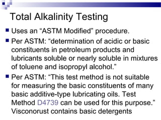 Total Alkalinity Testing
 Uses an “ASTM Modified” procedure.
 Per ASTM: “determination of acidic or basic
constituents in petroleum products and
lubricants soluble or nearly soluble in mixtures
of toluene and isopropyl alcohol.”
 Per ASTM: “This test method is not suitable
for measuring the basic constituents of many
basic additive-type lubricating oils. Test
Method D4739 can be used for this purpose.”
Visconorust contains basic detergents
 