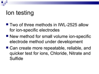 Ion testing
 Two of three methods in IWL-2525 allow
for ion-specific electrodes
 New method for small volume ion-specific
electrode method under development
 Can create more repeatable, reliable, and
quicker test for ions, Chloride, Nitrate and
Sulfide
 
