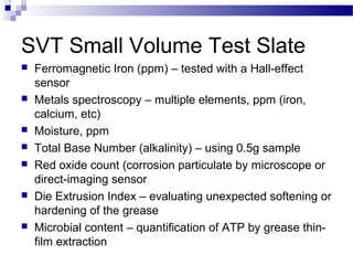 SVT Small Volume Test Slate
 Ferromagnetic Iron (ppm) – tested with a Hall-effect
sensor
 Metals spectroscopy – multiple elements, ppm (iron,
calcium, etc)
 Moisture, ppm
 Total Base Number (alkalinity) – using 0.5g sample
 Red oxide count (corrosion particulate by microscope or
direct-imaging sensor
 Die Extrusion Index – evaluating unexpected softening or
hardening of the grease
 Microbial content – quantification of ATP by grease thin-
film extraction
 