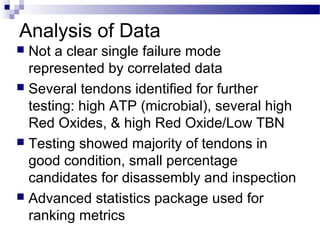 Analysis of Data
 Not a clear single failure mode
represented by correlated data
 Several tendons identified for further
testing: high ATP (microbial), several high
Red Oxides, & high Red Oxide/Low TBN
 Testing showed majority of tendons in
good condition, small percentage
candidates for disassembly and inspection
 Advanced statistics package used for
ranking metrics
 