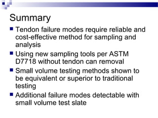 Summary
 Tendon failure modes require reliable and
cost-effective method for sampling and
analysis
 Using new sampling tools per ASTM
D7718 without tendon can removal
 Small volume testing methods shown to
be equivalent or superior to traditional
testing
 Additional failure modes detectable with
small volume test slate
 