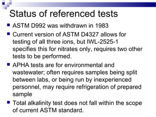Status of referenced tests
 ASTM D992 was withdrawn in 1983
 Current version of ASTM D4327 allows for
testing of all three ions, but IWL-2525-1
specifies this for nitrates only, requires two other
tests to be performed.
 APHA tests are for environmental and
wastewater; often requires samples being split
between labs, or being run by inexperienced
personnel, may require refrigeration of prepared
sample
 Total alkalinity test does not fall within the scope
of current ASTM standard.
 