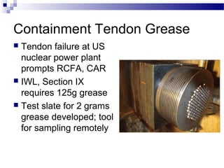 Containment Tendon Grease
 Tendon failure at US
nuclear power plant
prompts RCFA, CAR
 IWL, Section IX
requires 125g grease
 Test slate for 2 grams
grease developed; tool
for sampling remotely
 