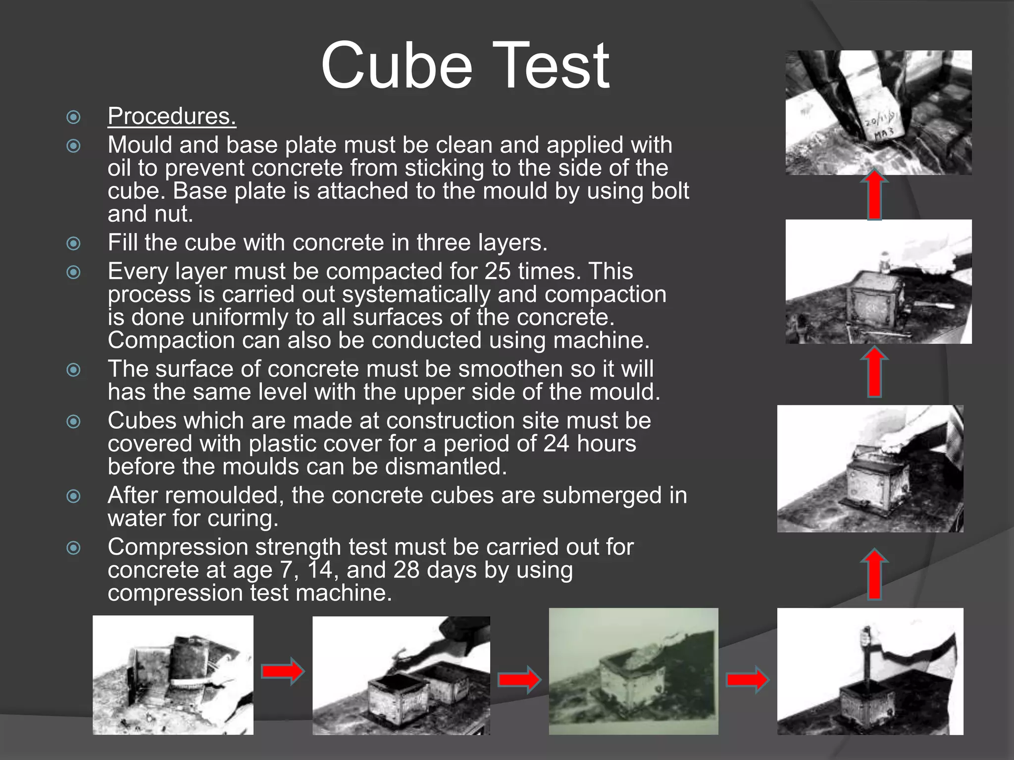 Cube Test
   Procedures.
   Mould and base plate must be clean and applied with
    oil to prevent concrete from sticking to the side of the
    cube. Base plate is attached to the mould by using bolt
    and nut.
   Fill the cube with concrete in three layers.
   Every layer must be compacted for 25 times. This
    process is carried out systematically and compaction
    is done uniformly to all surfaces of the concrete.
    Compaction can also be conducted using machine.
   The surface of concrete must be smoothen so it will
    has the same level with the upper side of the mould.
   Cubes which are made at construction site must be
    covered with plastic cover for a period of 24 hours
    before the moulds can be dismantled.
   After remoulded, the concrete cubes are submerged in
    water for curing.
   Compression strength test must be carried out for
    concrete at age 7, 14, and 28 days by using
    compression test machine.
 