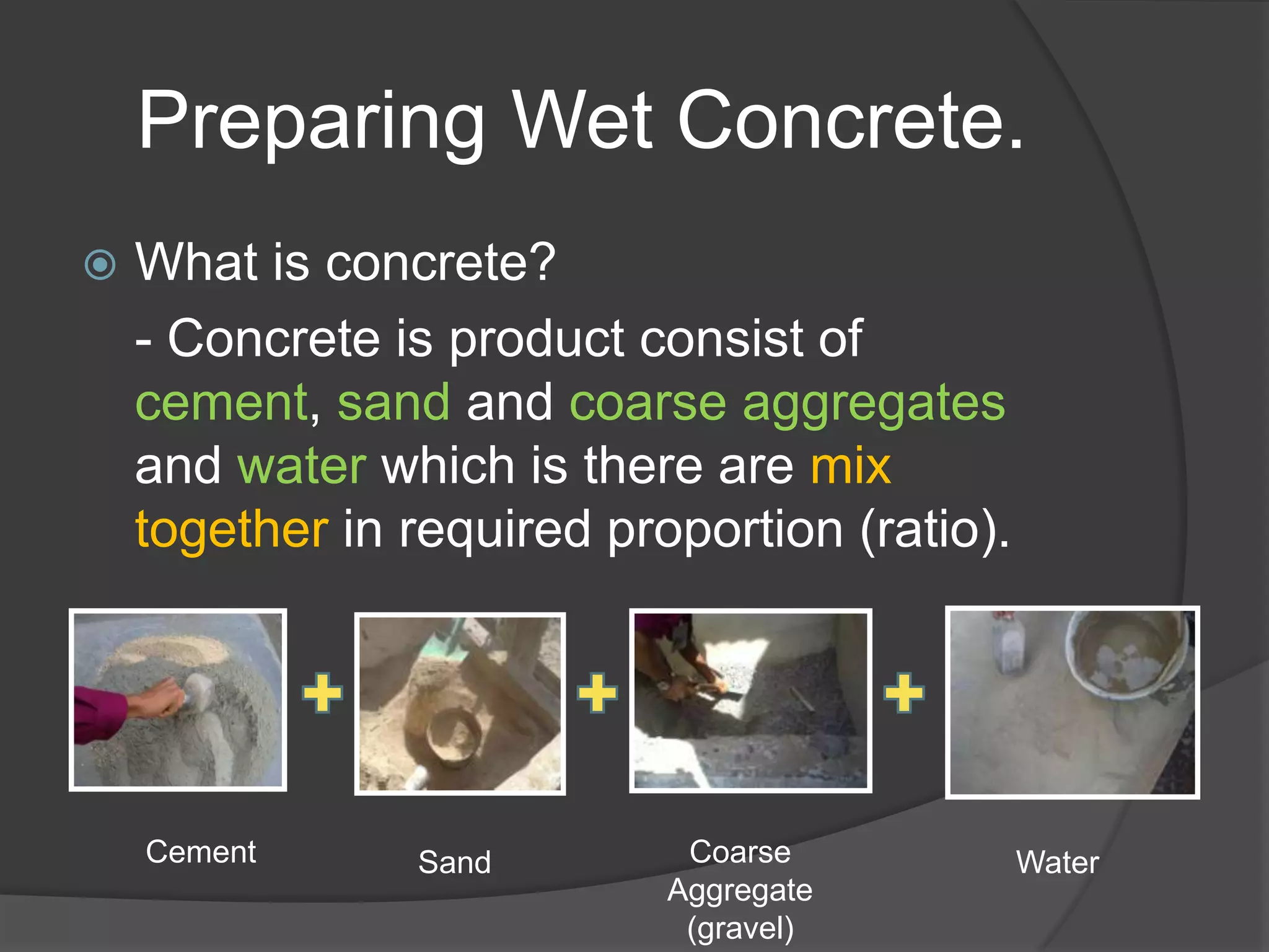Preparing Wet Concrete.
   What is concrete?
    - Concrete is product consist of
    cement, sand and coarse aggregates
    and water which is there are mix
    together in required proportion (ratio).




    Cement      Sand         Coarse            Water
                            Aggregate
                             (gravel)
 