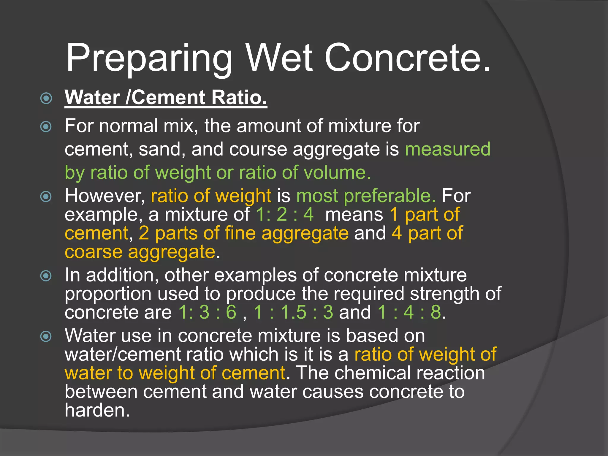 Preparing Wet Concrete.
   Water /Cement Ratio.
   For normal mix, the amount of mixture for
    cement, sand, and course aggregate is measured
    by ratio of weight or ratio of volume.
   However, ratio of weight is most preferable. For
    example, a mixture of 1: 2 : 4 means 1 part of
    cement, 2 parts of fine aggregate and 4 part of
    coarse aggregate.
   In addition, other examples of concrete mixture
    proportion used to produce the required strength of
    concrete are 1: 3 : 6 , 1 : 1.5 : 3 and 1 : 4 : 8.
   Water use in concrete mixture is based on
    water/cement ratio which is it is a ratio of weight of
    water to weight of cement. The chemical reaction
    between cement and water causes concrete to
    harden.
 