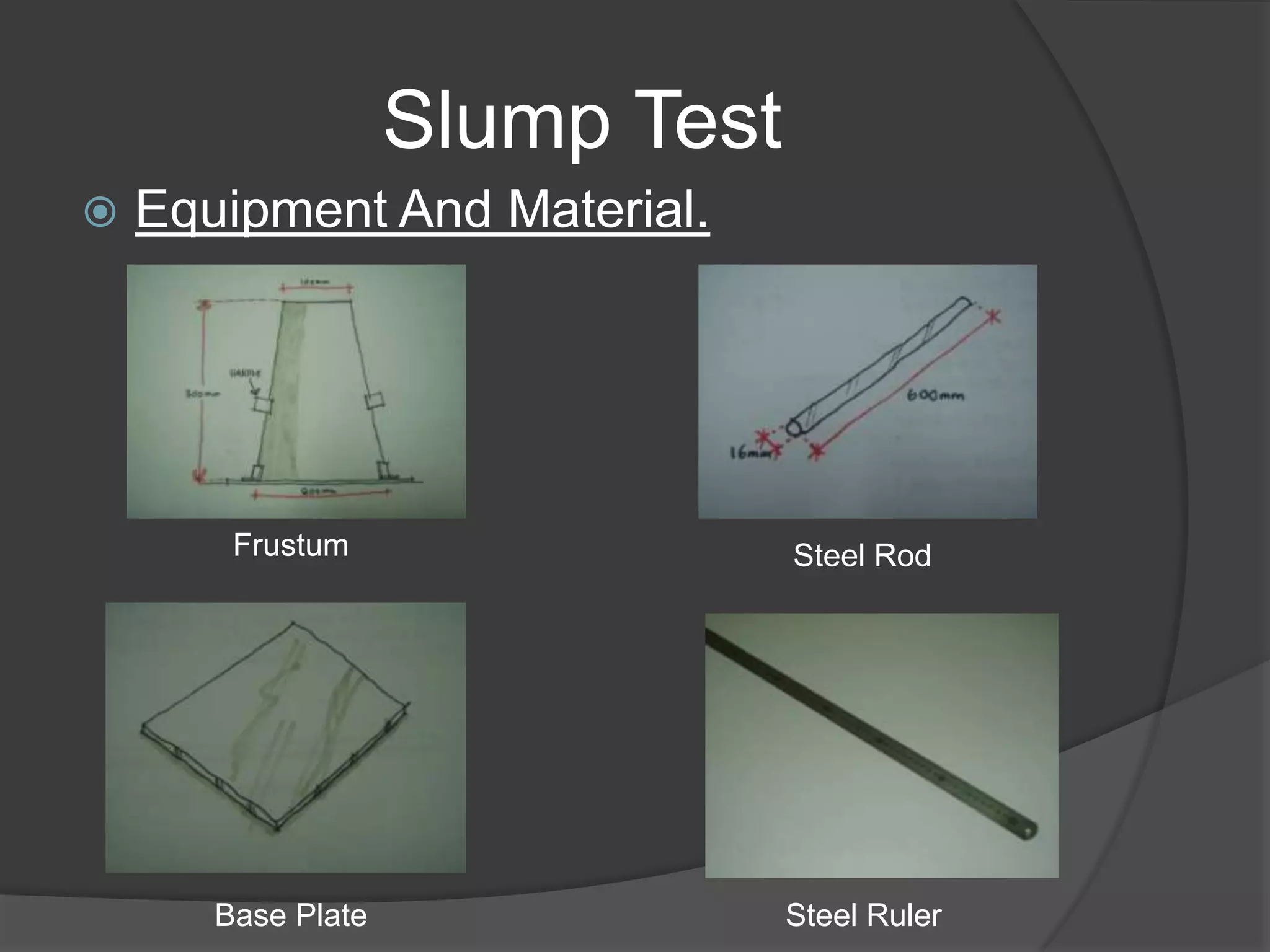 Slump Test
   Equipment And Material.




        Frustum                  Steel Rod




       Base Plate                Steel Ruler
 