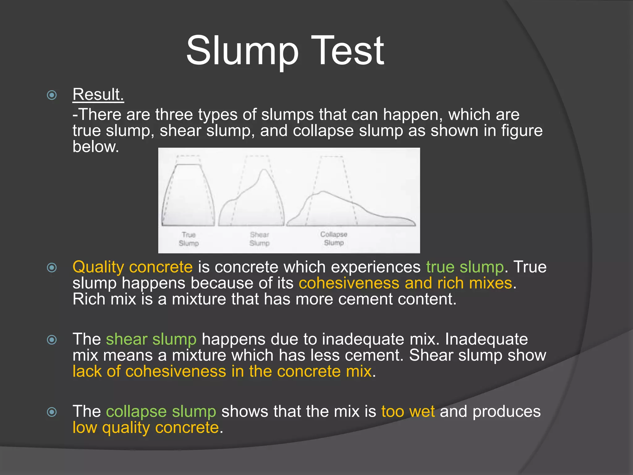 Slump Test
   Result.
    -There are three types of slumps that can happen, which are
    true slump, shear slump, and collapse slump as shown in figure
    below.




   Quality concrete is concrete which experiences true slump. True
    slump happens because of its cohesiveness and rich mixes.
    Rich mix is a mixture that has more cement content.

   The shear slump happens due to inadequate mix. Inadequate
    mix means a mixture which has less cement. Shear slump show
    lack of cohesiveness in the concrete mix.

   The collapse slump shows that the mix is too wet and produces
    low quality concrete.
 