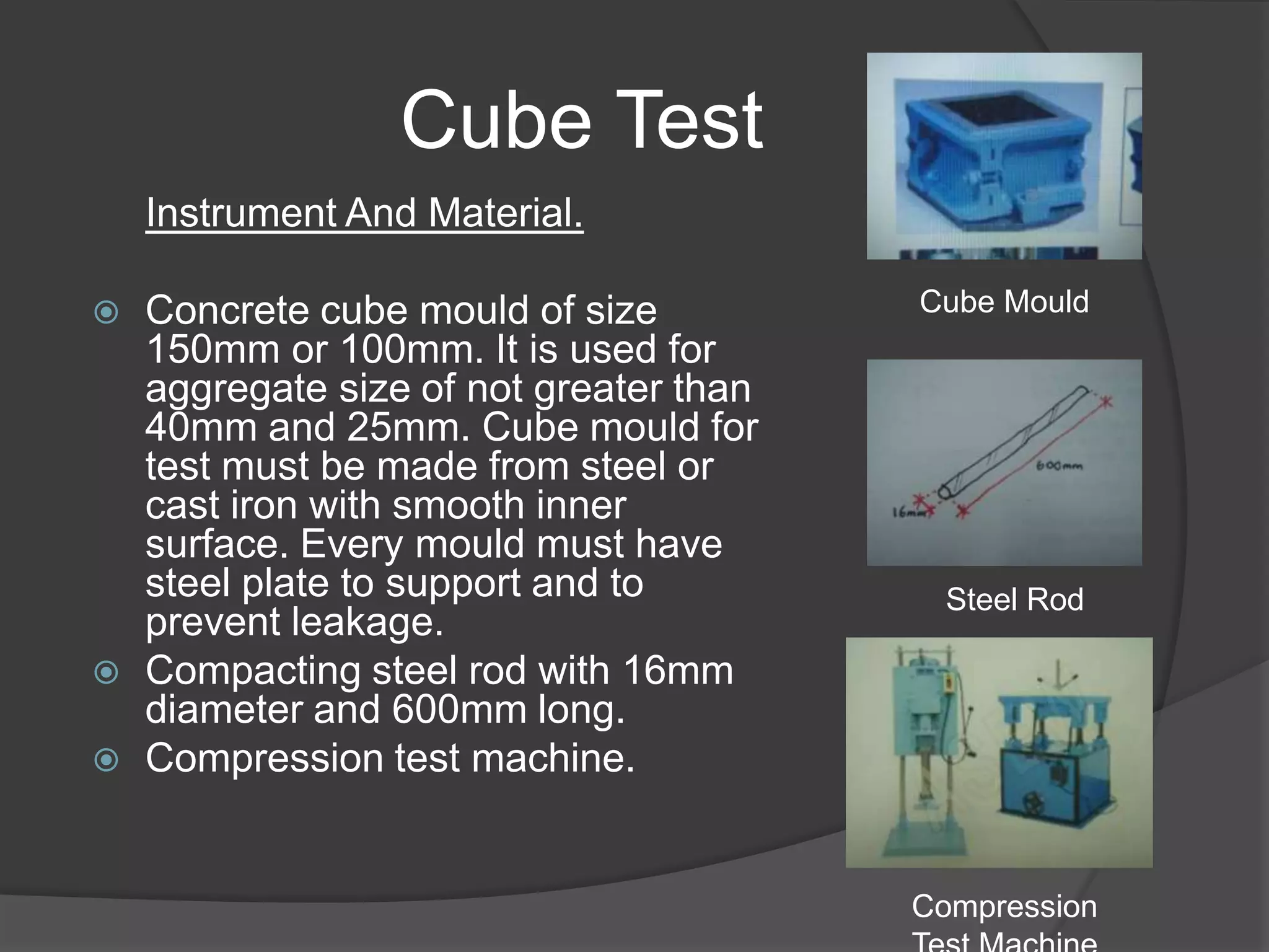 Cube Test
    Instrument And Material.

   Concrete cube mould of size          Cube Mould
    150mm or 100mm. It is used for
    aggregate size of not greater than
    40mm and 25mm. Cube mould for
    test must be made from steel or
    cast iron with smooth inner
    surface. Every mould must have
    steel plate to support and to          Steel Rod
    prevent leakage.
   Compacting steel rod with 16mm
    diameter and 600mm long.
   Compression test machine.


                                         Compression
 