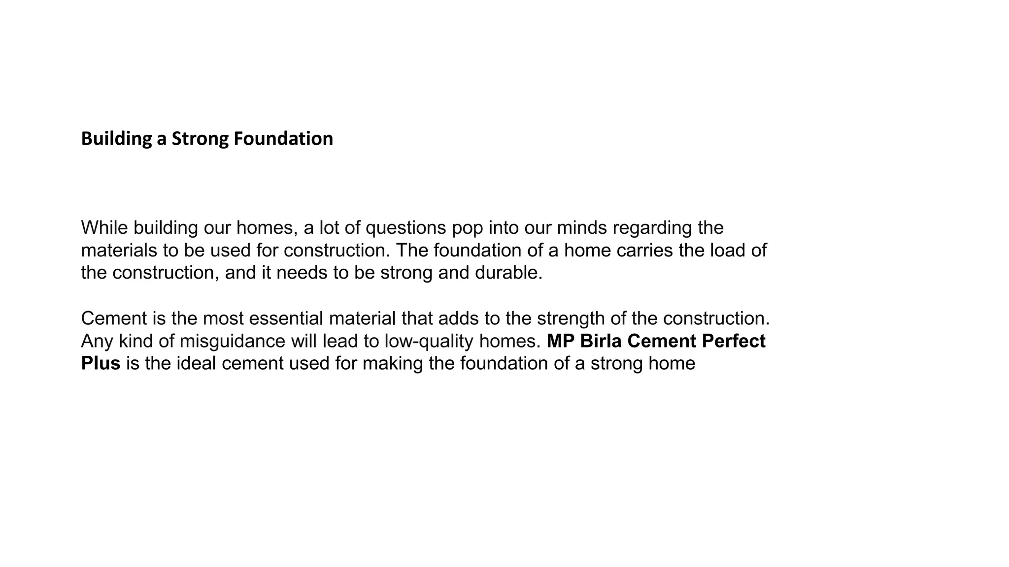 Building a Strong Foundation
While building our homes, a lot of questions pop into our minds regarding the
materials to be used for construction. The foundation of a home carries the load of
the construction, and it needs to be strong and durable.
Cement is the most essential material that adds to the strength of the construction.
Any kind of misguidance will lead to low-quality homes. MP Birla Cement Perfect
Plus is the ideal cement used for making the foundation of a strong home
 