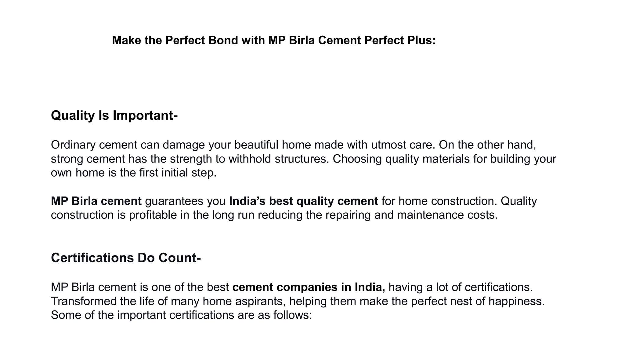Quality Is Important-
Ordinary cement can damage your beautiful home made with utmost care. On the other hand,
strong cement has the strength to withhold structures. Choosing quality materials for building your
own home is the first initial step.
MP Birla cement guarantees you India’s best quality cement for home construction. Quality
construction is profitable in the long run reducing the repairing and maintenance costs.
Certifications Do Count-
MP Birla cement is one of the best cement companies in India, having a lot of certifications.
Transformed the life of many home aspirants, helping them make the perfect nest of happiness.
Some of the important certifications are as follows:
Make the Perfect Bond with MP Birla Cement Perfect Plus:
 