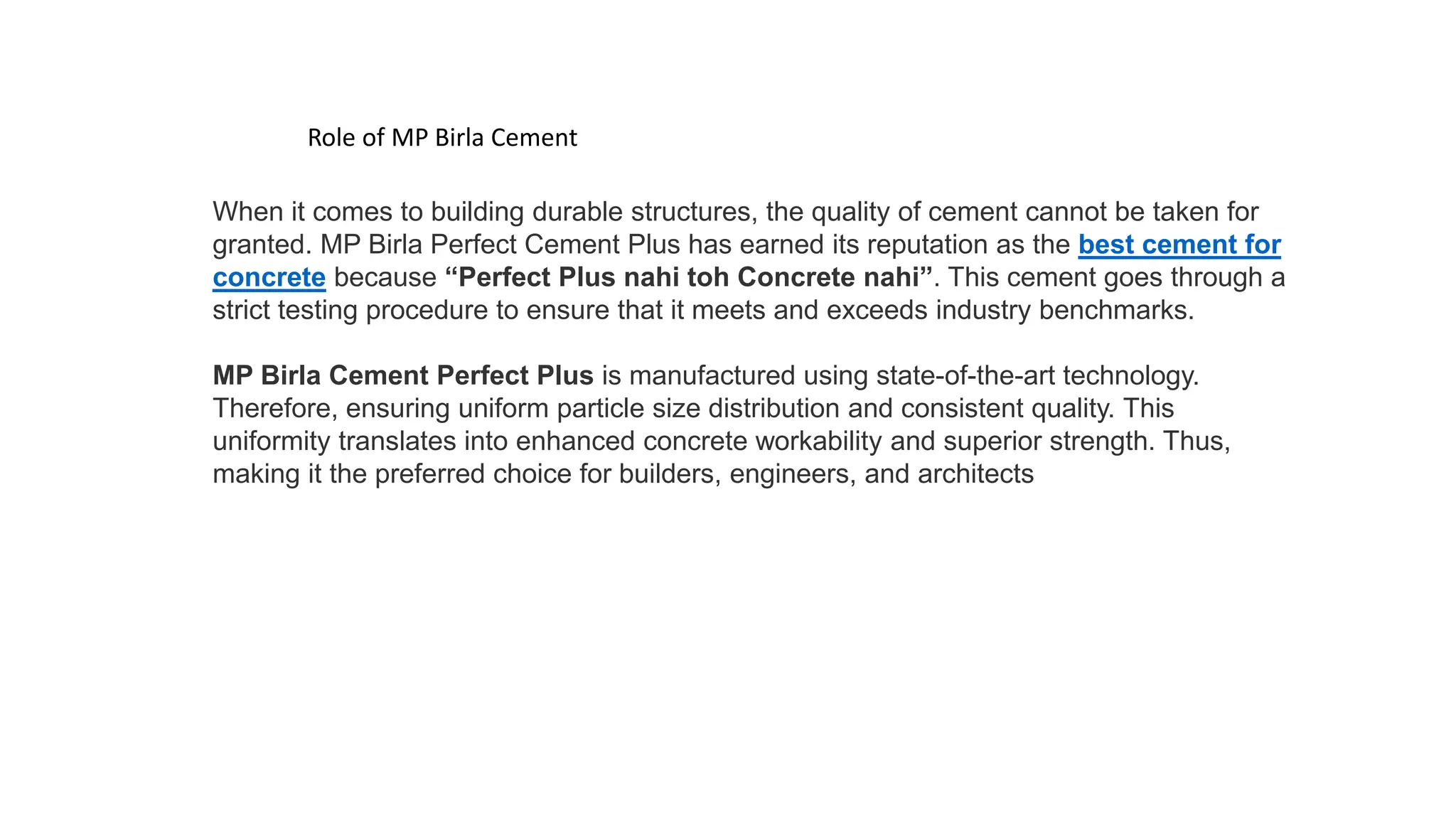 Role of MP Birla Cement
When it comes to building durable structures, the quality of cement cannot be taken for
granted. MP Birla Perfect Cement Plus has earned its reputation as the best cement for
concrete because “Perfect Plus nahi toh Concrete nahi”. This cement goes through a
strict testing procedure to ensure that it meets and exceeds industry benchmarks.
MP Birla Cement Perfect Plus is manufactured using state-of-the-art technology.
Therefore, ensuring uniform particle size distribution and consistent quality. This
uniformity translates into enhanced concrete workability and superior strength. Thus,
making it the preferred choice for builders, engineers, and architects
 