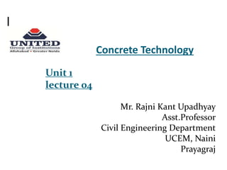 Concrete Technology
Unit 1
lecture 04
Mr. Rajni Kant Upadhyay
Asst.Professor
Civil Engineering Department
UCEM, Naini
Prayagraj
 