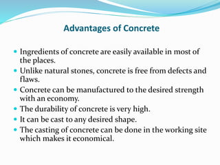 Advantages of Concrete
 Ingredients of concrete are easily available in most of
the places.
 Unlike natural stones, concrete is free from defects and
flaws.
 Concrete can be manufactured to the desired strength
with an economy.
 The durability of concrete is very high.
 It can be cast to any desired shape.
 The casting of concrete can be done in the working site
which makes it economical.
 