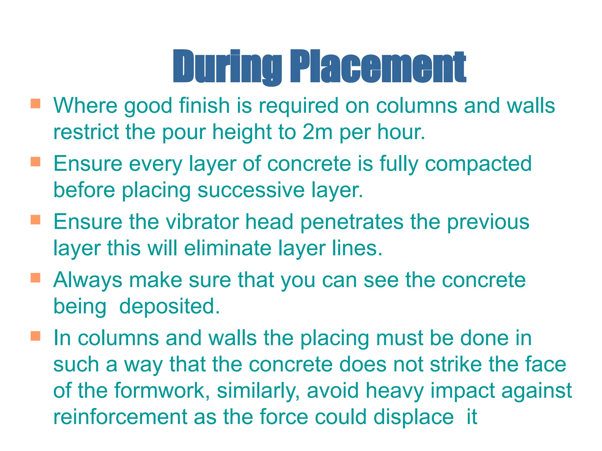 During Placement
 Where good finish is required on columns and walls
restrict the pour height to 2m per hour.
 Ensure every layer of concrete is fully compacted
before placing successive layer.
 Ensure the vibrator head penetrates the previous
layer this will eliminate layer lines.
 Always make sure that you can see the concrete
being deposited.
 In columns and walls the placing must be done in
such a way that the concrete does not strike the face
of the formwork, similarly, avoid heavy impact against
reinforcement as the force could displace it
 