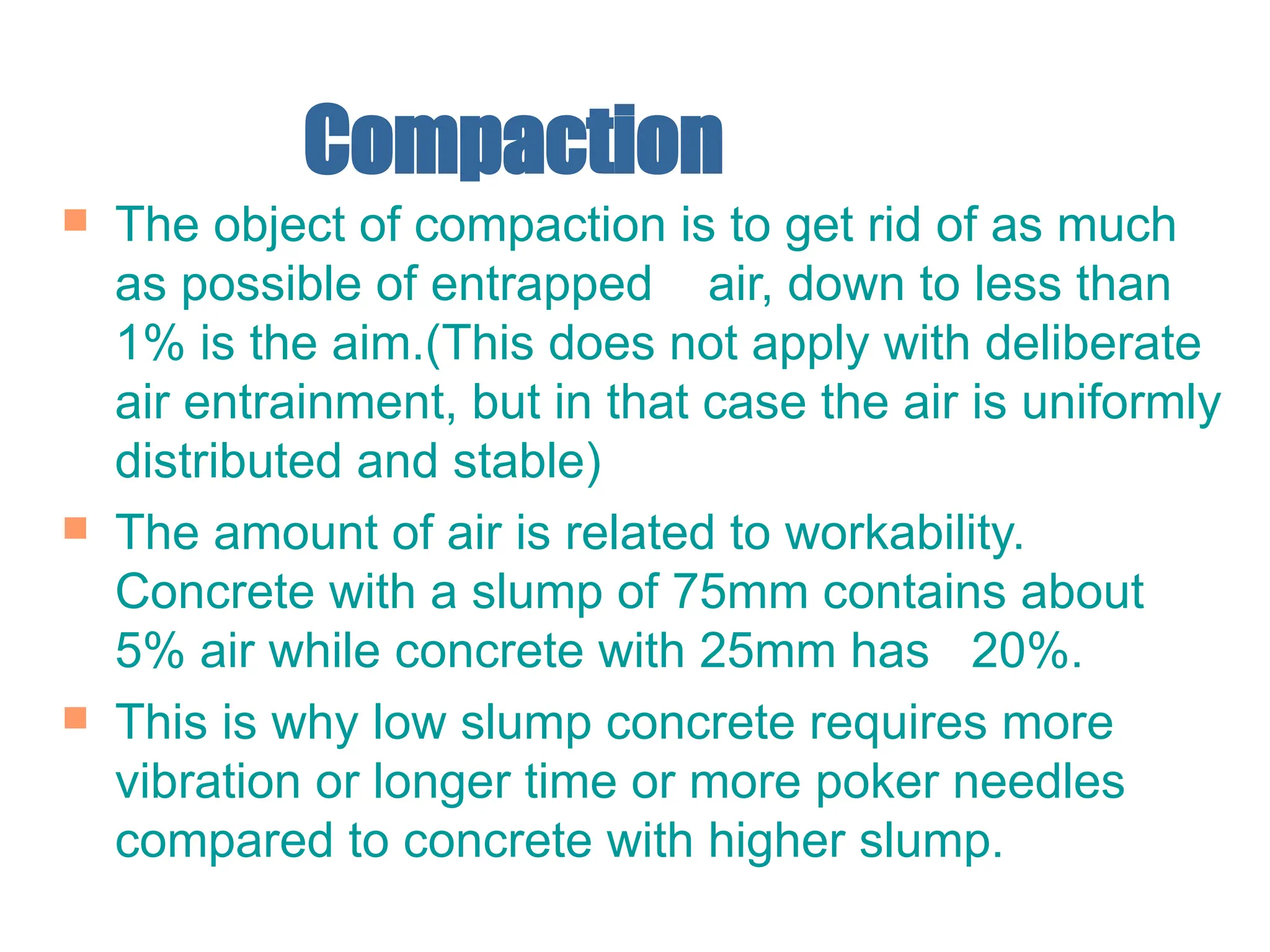 Compaction
 The object of compaction is to get rid of as much
as possible of entrapped air, down to less than
1% is the aim.(This does not apply with deliberate
air entrainment, but in that case the air is uniformly
distributed and stable)
 The amount of air is related to workability.
Concrete with a slump of 75mm contains about
5% air while concrete with 25mm has 20%.
 This is why low slump concrete requires more
vibration or longer time or more poker needles
compared to concrete with higher slump.
 