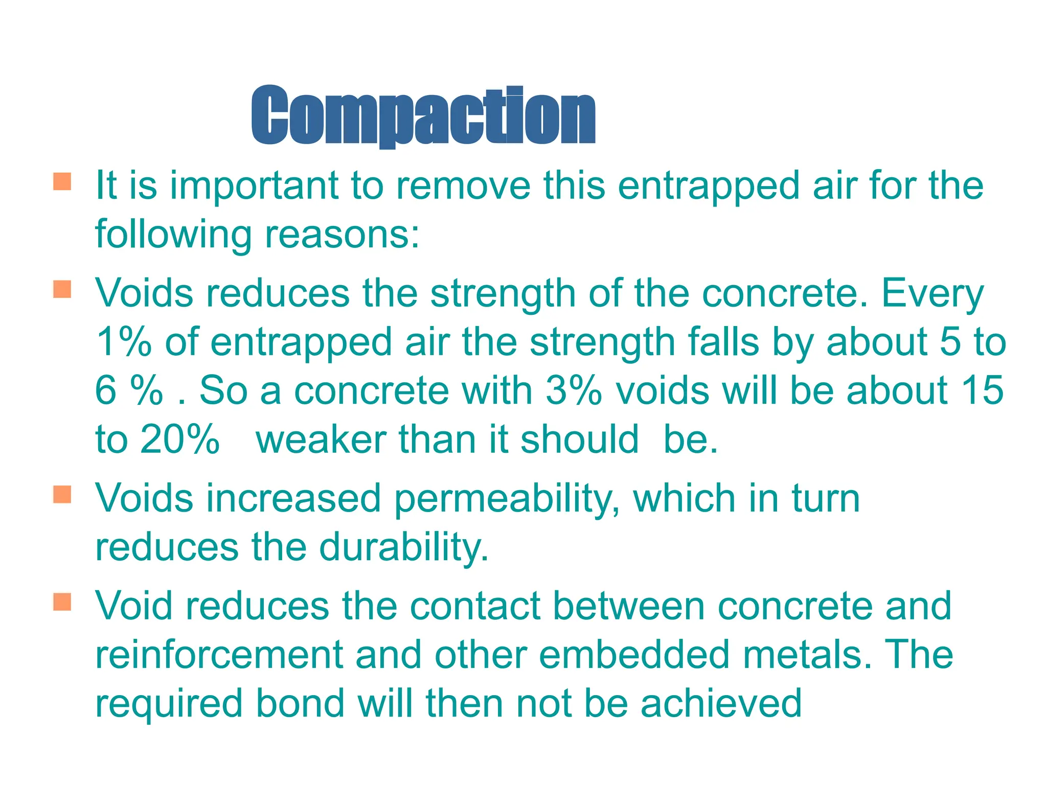 Compaction
 It is important to remove this entrapped air for the
following reasons:
 Voids reduces the strength of the concrete. Every
1% of entrapped air the strength falls by about 5 to
6 % . So a concrete with 3% voids will be about 15
to 20% weaker than it should be.
 Voids increased permeability, which in turn
reduces the durability.
 Void reduces the contact between concrete and
reinforcement and other embedded metals. The
required bond will then not be achieved
 
