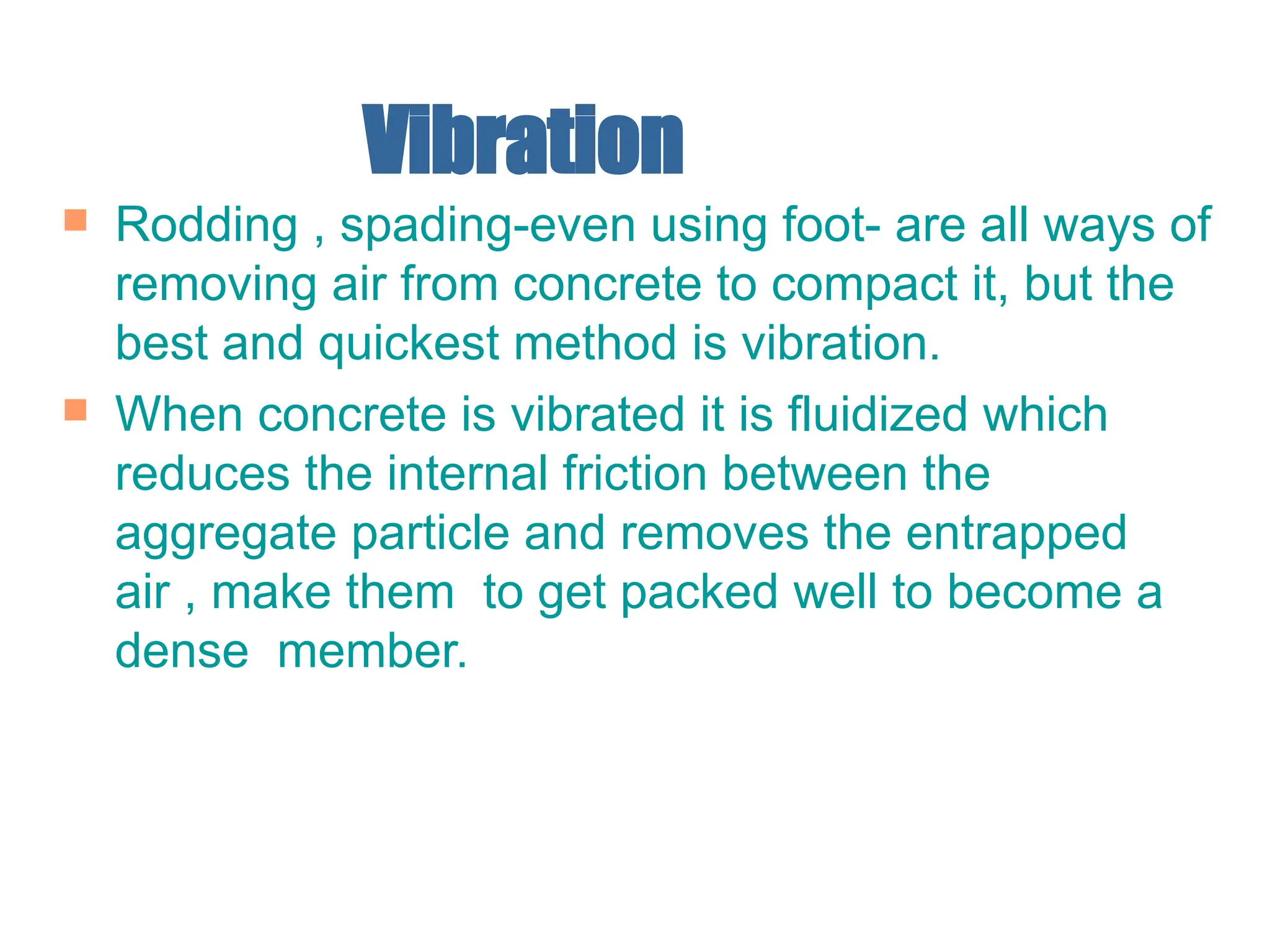 Vibration
 Rodding , spading-even using foot- are all ways of
removing air from concrete to compact it, but the
best and quickest method is vibration.
 When concrete is vibrated it is fluidized which
reduces the internal friction between the
aggregate particle and removes the entrapped
air , make them to get packed well to become a
dense member.
 