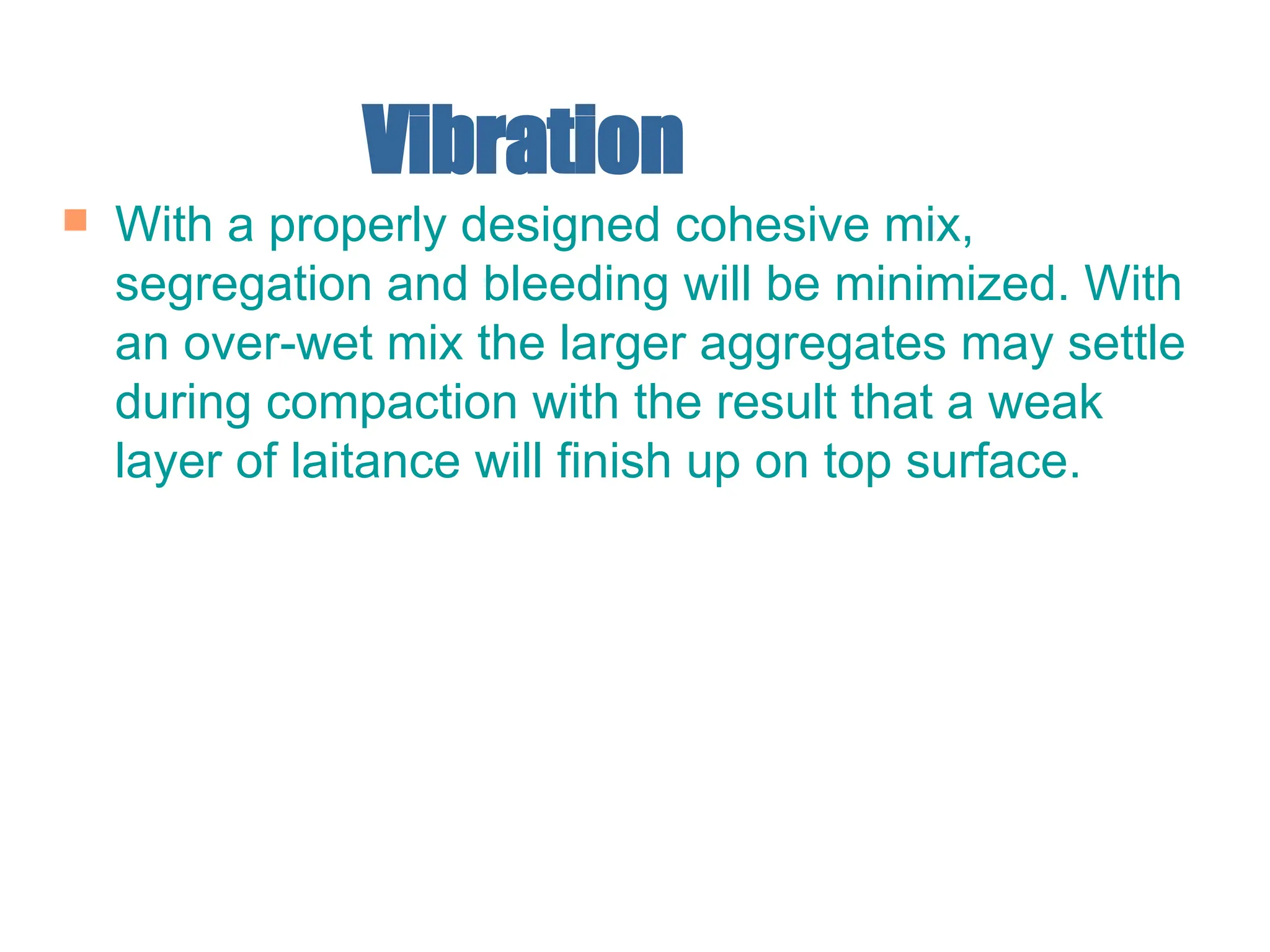 Vibration
 With a properly designed cohesive mix,
segregation and bleeding will be minimized. With
an over-wet mix the larger aggregates may settle
during compaction with the result that a weak
layer of laitance will finish up on top surface.
 