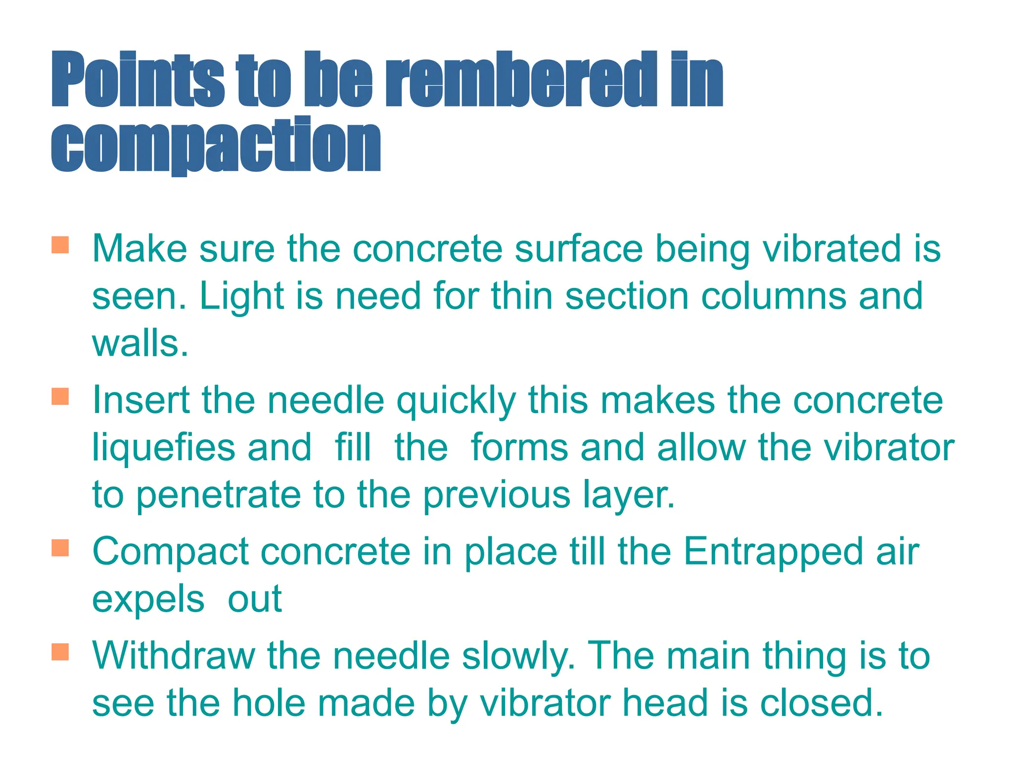 Points to be rembered in
compaction
 Make sure the concrete surface being vibrated is
seen. Light is need for thin section columns and
walls.
 Insert the needle quickly this makes the concrete
liquefies and fill the forms and allow the vibrator
to penetrate to the previous layer.
 Compact concrete in place till the Entrapped air
expels out
 Withdraw the needle slowly. The main thing is to
see the hole made by vibrator head is closed.
 