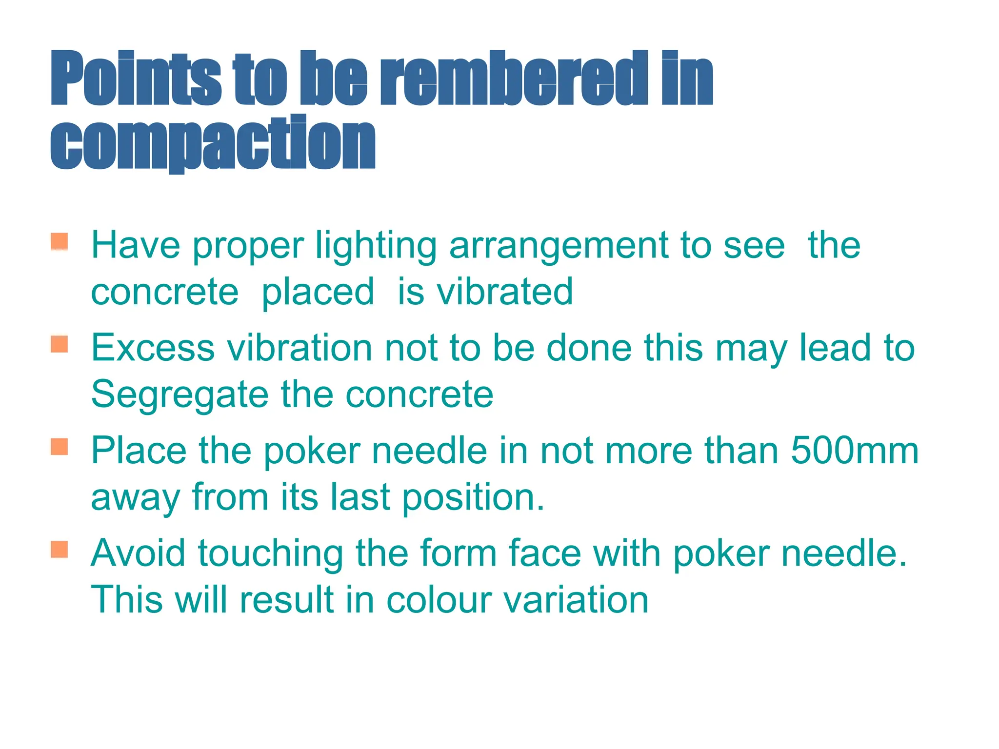 Points to be rembered in
compaction
 Have proper lighting arrangement to see the
concrete placed is vibrated
 Excess vibration not to be done this may lead to
Segregate the concrete
 Place the poker needle in not more than 500mm
away from its last position.
 Avoid touching the form face with poker needle.
This will result in colour variation
 