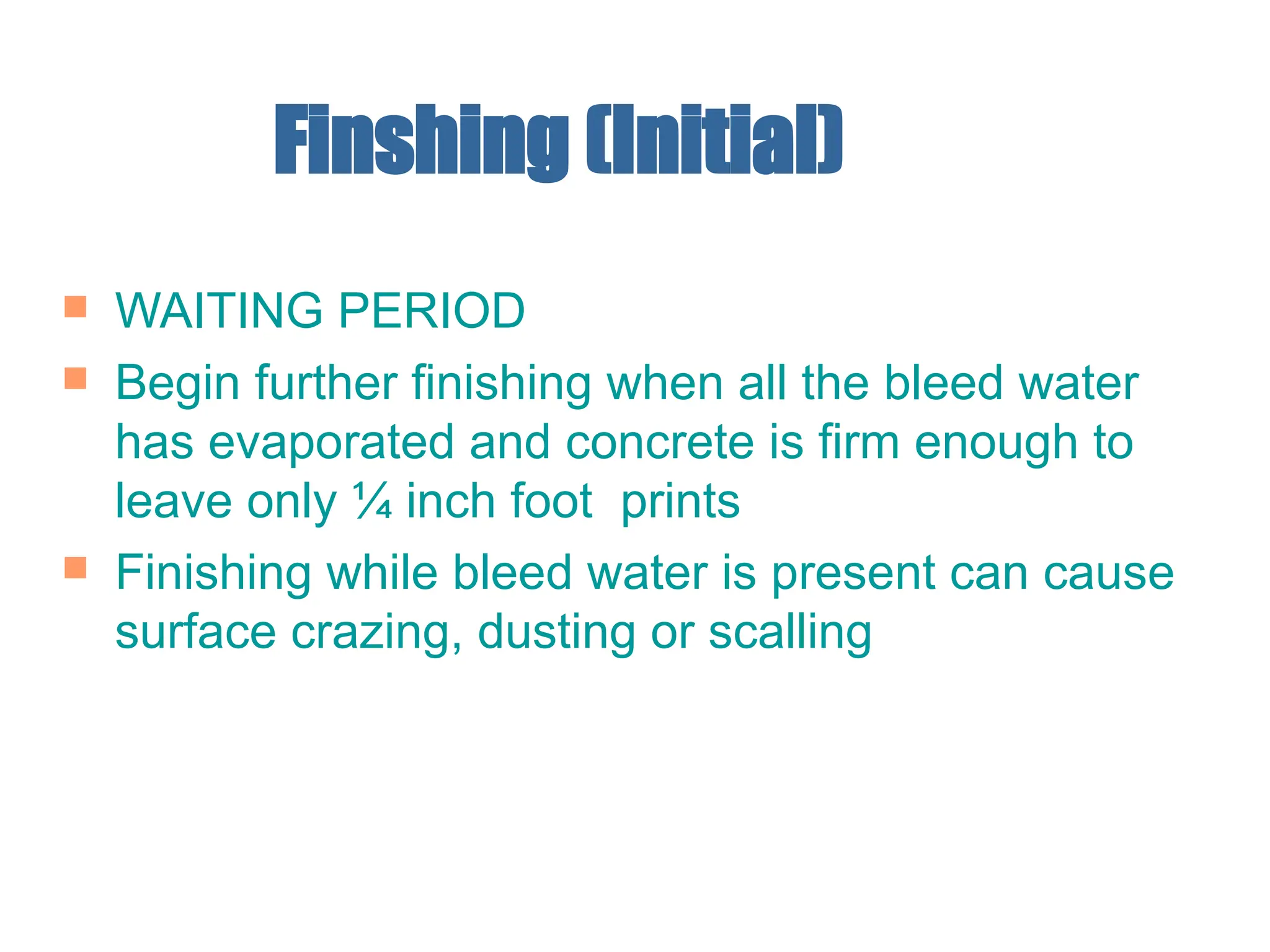 Finshing (Initial)
 WAITING PERIOD
 Begin further finishing when all the bleed water
has evaporated and concrete is firm enough to
leave only ¼ inch foot prints
 Finishing while bleed water is present can cause
surface crazing, dusting or scalling
 