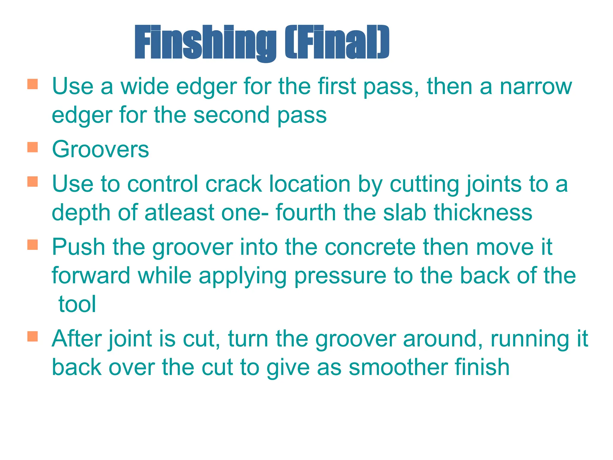 Finshing (Final)
 Use a wide edger for the first pass, then a narrow
edger for the second pass
 Groovers
 Use to control crack location by cutting joints to a
depth of atleast one- fourth the slab thickness
 Push the groover into the concrete then move it
forward while applying pressure to the back of the
tool
 After joint is cut, turn the groover around, running it
back over the cut to give as smoother finish
 