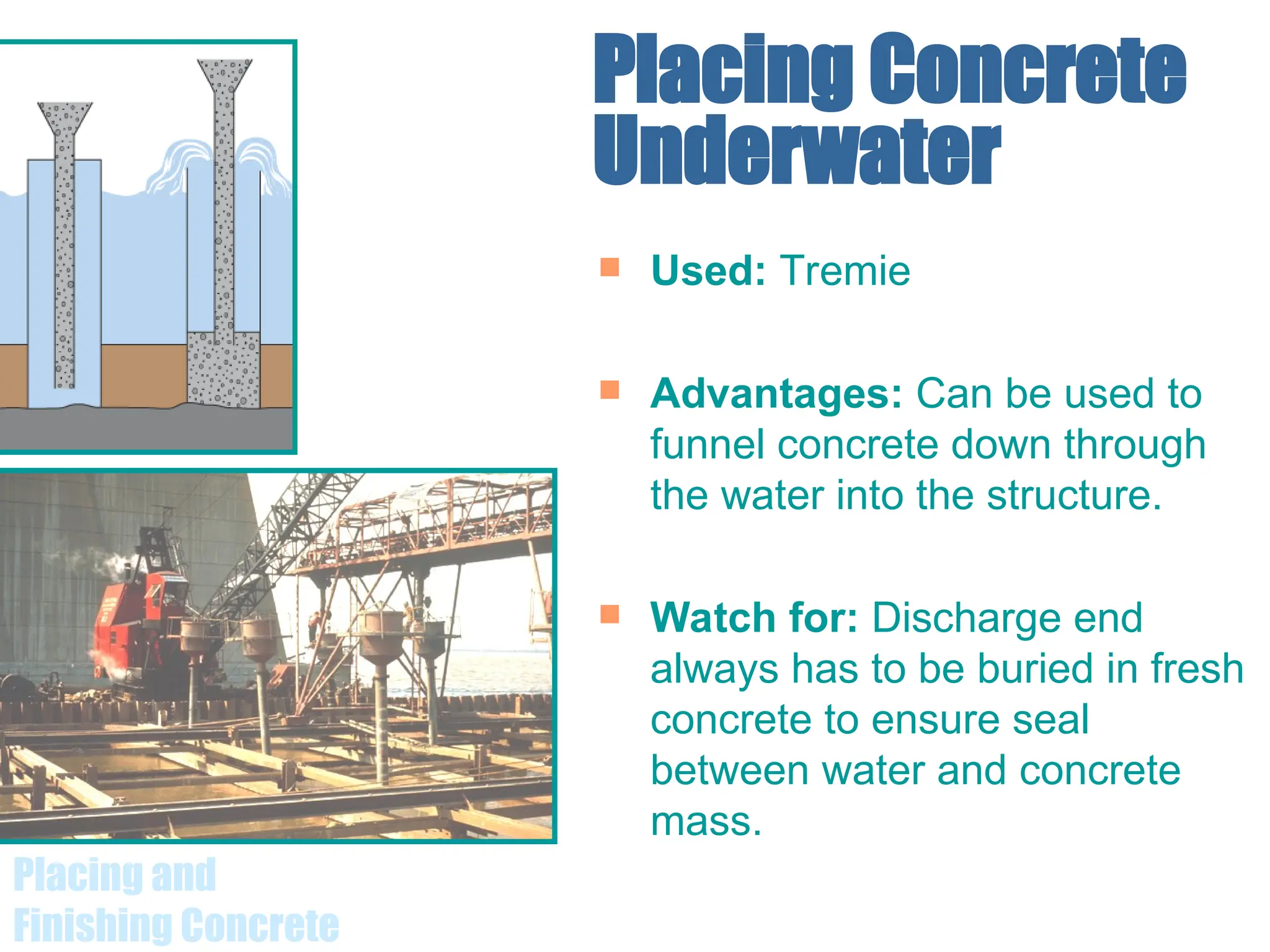 Placing and
Finishing Concrete
Placing Concrete
Underwater
 Used: Tremie
 Advantages: Can be used to
funnel concrete down through
the water into the structure.
 Watch for: Discharge end
always has to be buried in fresh
concrete to ensure seal
between water and concrete
mass.
 