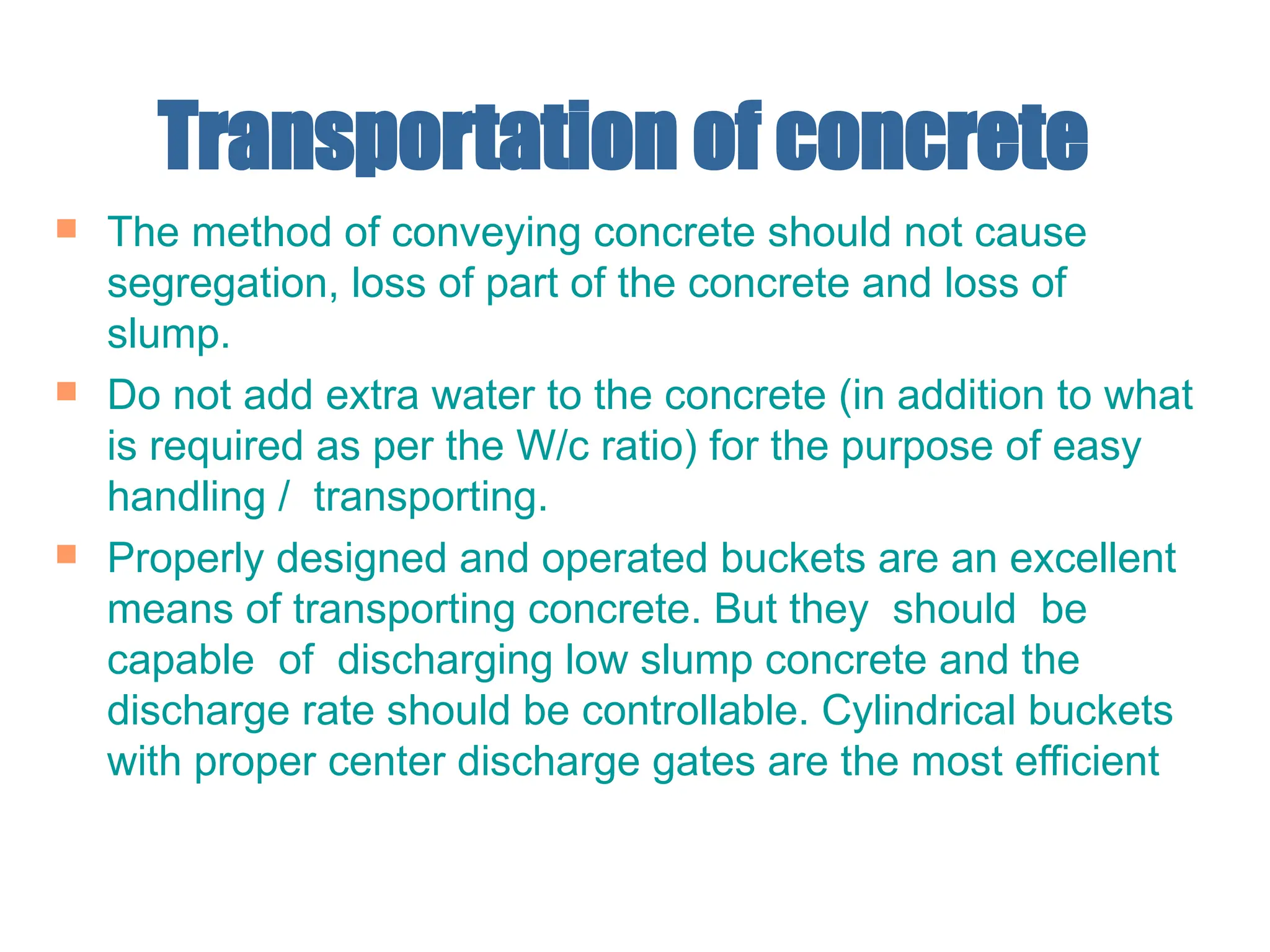 Transportation of concrete
 The method of conveying concrete should not cause
segregation, loss of part of the concrete and loss of
slump.
 Do not add extra water to the concrete (in addition to what
is required as per the W/c ratio) for the purpose of easy
handling / transporting.
 Properly designed and operated buckets are an excellent
means of transporting concrete. But they should be
capable of discharging low slump concrete and the
discharge rate should be controllable. Cylindrical buckets
with proper center discharge gates are the most efficient
 