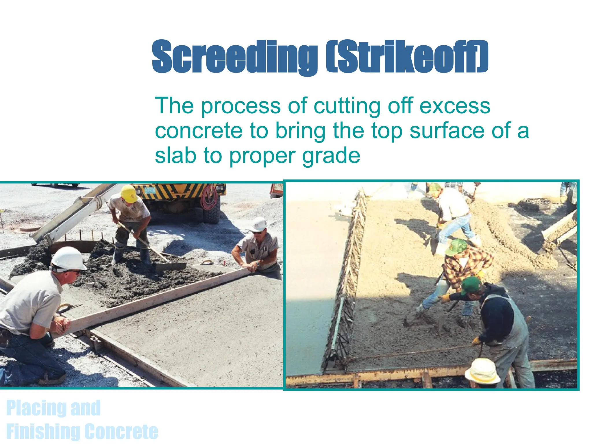 Placing and
Finishing Concrete
Screeding (Strikeoff)
The process of cutting off excess
concrete to bring the top surface of a
slab to proper grade
 