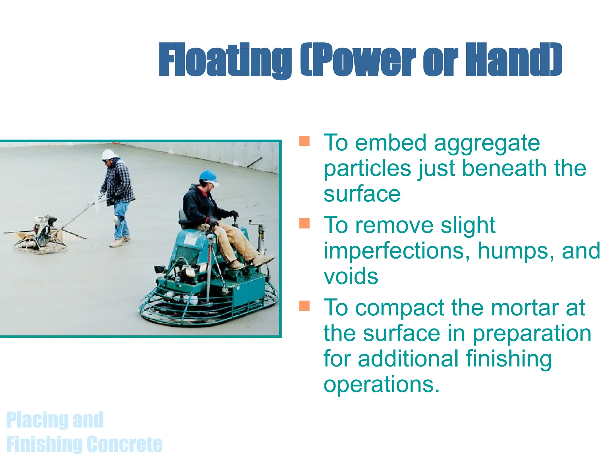 Placing and
Finishing Concrete
Floating (Power or Hand)
 To embed aggregate
particles just beneath the
surface
 To remove slight
imperfections, humps, and
voids
 To compact the mortar at
the surface in preparation
for additional finishing
operations.
 