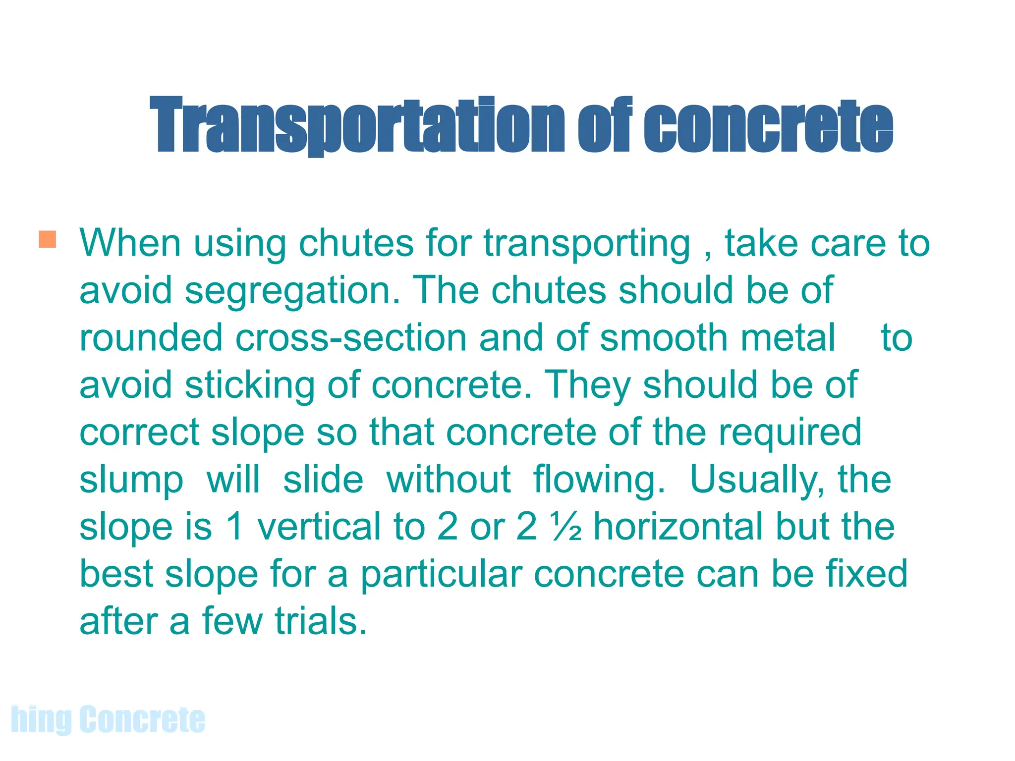 Transportation of concrete
 When using chutes for transporting , take care to
avoid segregation. The chutes should be of
rounded cross-section and of smooth metal to
avoid sticking of concrete. They should be of
correct slope so that concrete of the required
slump will slide without flowing. Usually, the
slope is 1 vertical to 2 or 2 ½ horizontal but the
best slope for a particular concrete can be fixed
after a few trials.
hing Concrete
 