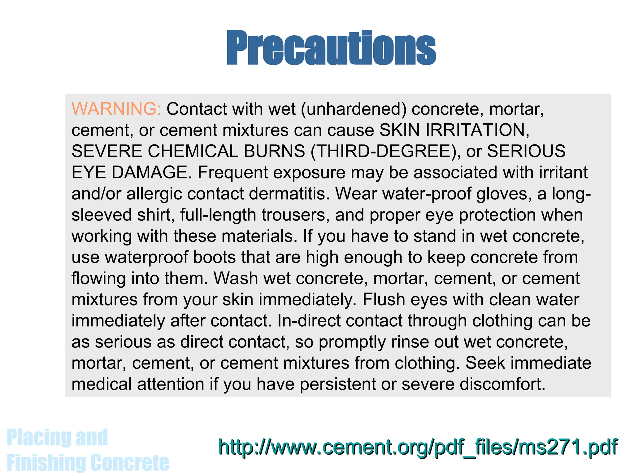 Placing and
Finishing Concrete
Precautions
http://www.cement.org/pdf_files/ms271.pdf
http://www.cement.org/pdf_files/ms271.pdf
WARNING: Contact with wet (unhardened) concrete, mortar,
cement, or cement mixtures can cause SKIN IRRITATION,
SEVERE CHEMICAL BURNS (THIRD-DEGREE), or SERIOUS
EYE DAMAGE. Frequent exposure may be associated with irritant
and/or allergic contact dermatitis. Wear water-proof gloves, a long-
sleeved shirt, full-length trousers, and proper eye protection when
working with these materials. If you have to stand in wet concrete,
use waterproof boots that are high enough to keep concrete from
flowing into them. Wash wet concrete, mortar, cement, or cement
mixtures from your skin immediately. Flush eyes with clean water
immediately after contact. In-direct contact through clothing can be
as serious as direct contact, so promptly rinse out wet concrete,
mortar, cement, or cement mixtures from clothing. Seek immediate
medical attention if you have persistent or severe discomfort.
 