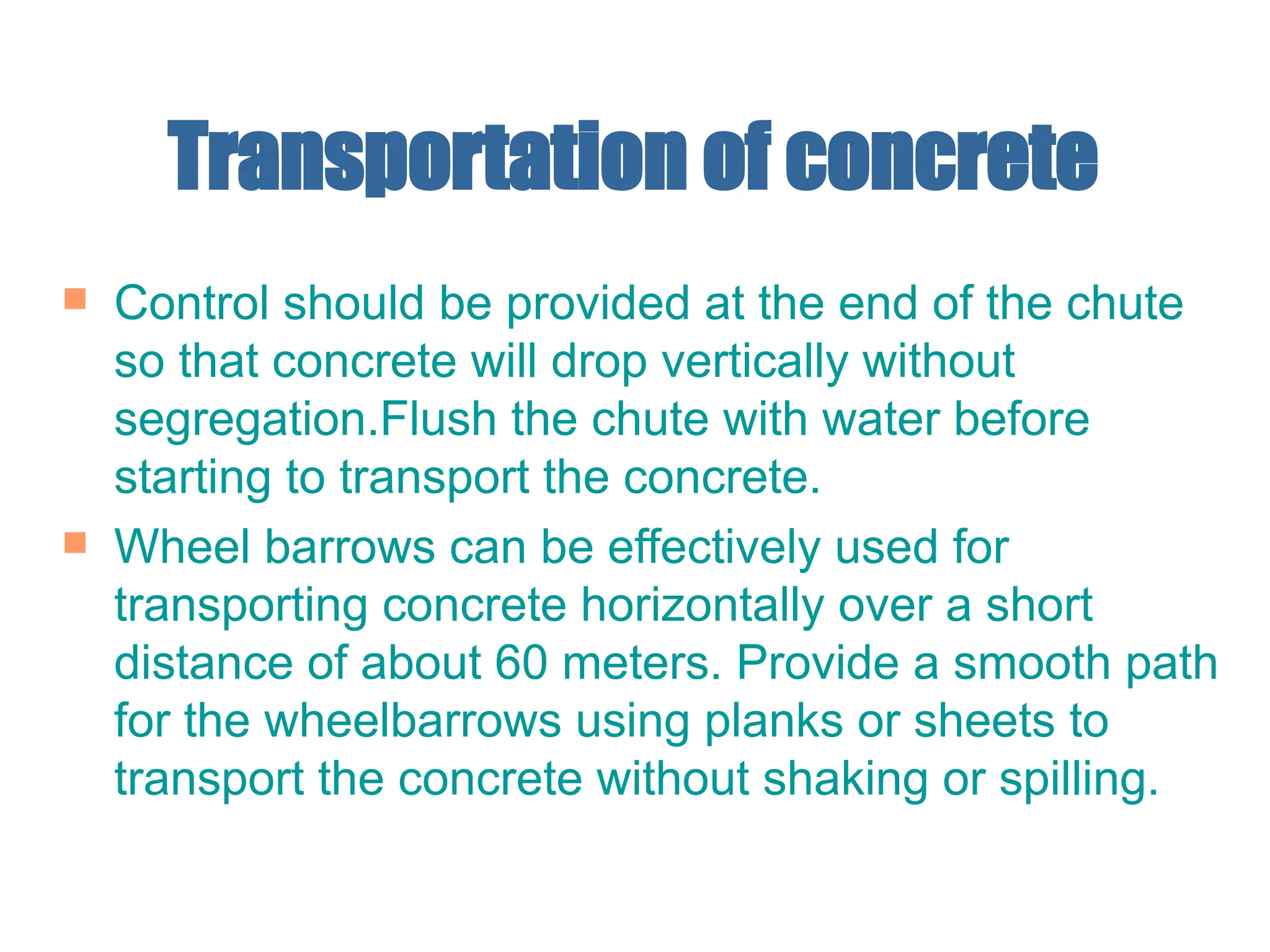 Transportation of concrete
 Control should be provided at the end of the chute
so that concrete will drop vertically without
segregation.Flush the chute with water before
starting to transport the concrete.
 Wheel barrows can be effectively used for
transporting concrete horizontally over a short
distance of about 60 meters. Provide a smooth path
for the wheelbarrows using planks or sheets to
transport the concrete without shaking or spilling.
 
