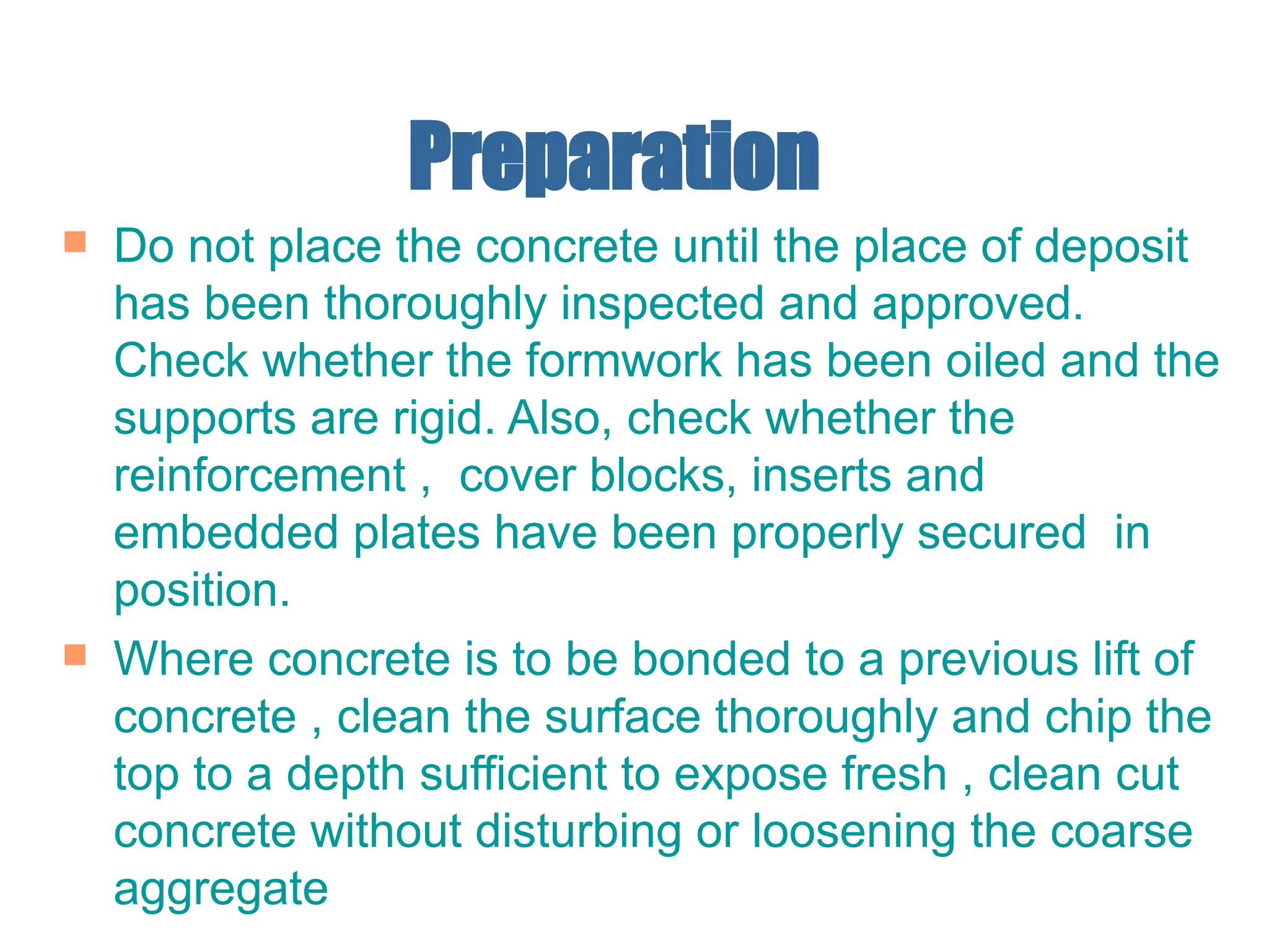 Preparation
 Do not place the concrete until the place of deposit
has been thoroughly inspected and approved.
Check whether the formwork has been oiled and the
supports are rigid. Also, check whether the
reinforcement , cover blocks, inserts and
embedded plates have been properly secured in
position.
 Where concrete is to be bonded to a previous lift of
concrete , clean the surface thoroughly and chip the
top to a depth sufficient to expose fresh , clean cut
concrete without disturbing or loosening the coarse
aggregate
 