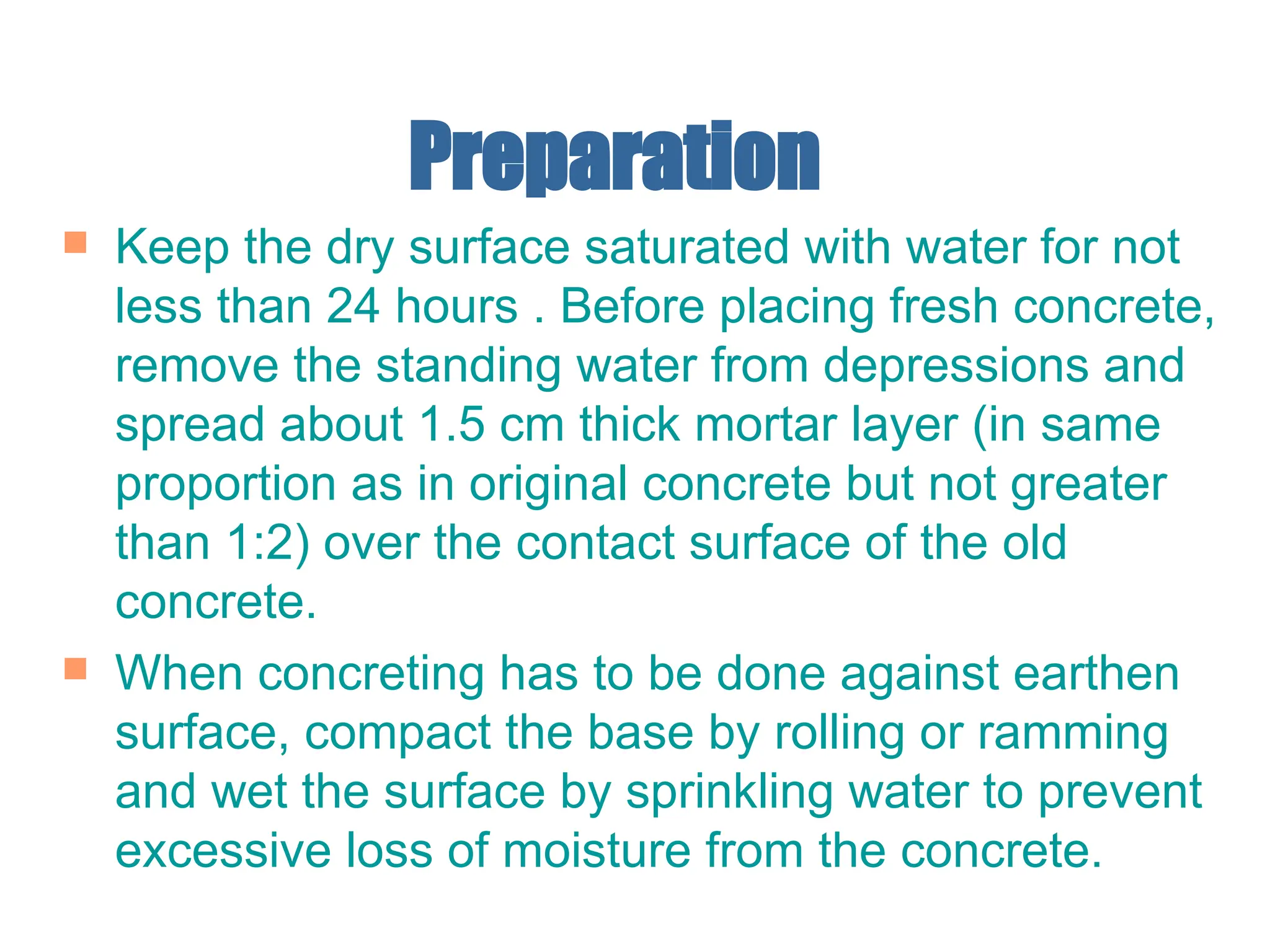 Preparation
 Keep the dry surface saturated with water for not
less than 24 hours . Before placing fresh concrete,
remove the standing water from depressions and
spread about 1.5 cm thick mortar layer (in same
proportion as in original concrete but not greater
than 1:2) over the contact surface of the old
concrete.
 When concreting has to be done against earthen
surface, compact the base by rolling or ramming
and wet the surface by sprinkling water to prevent
excessive loss of moisture from the concrete.
 