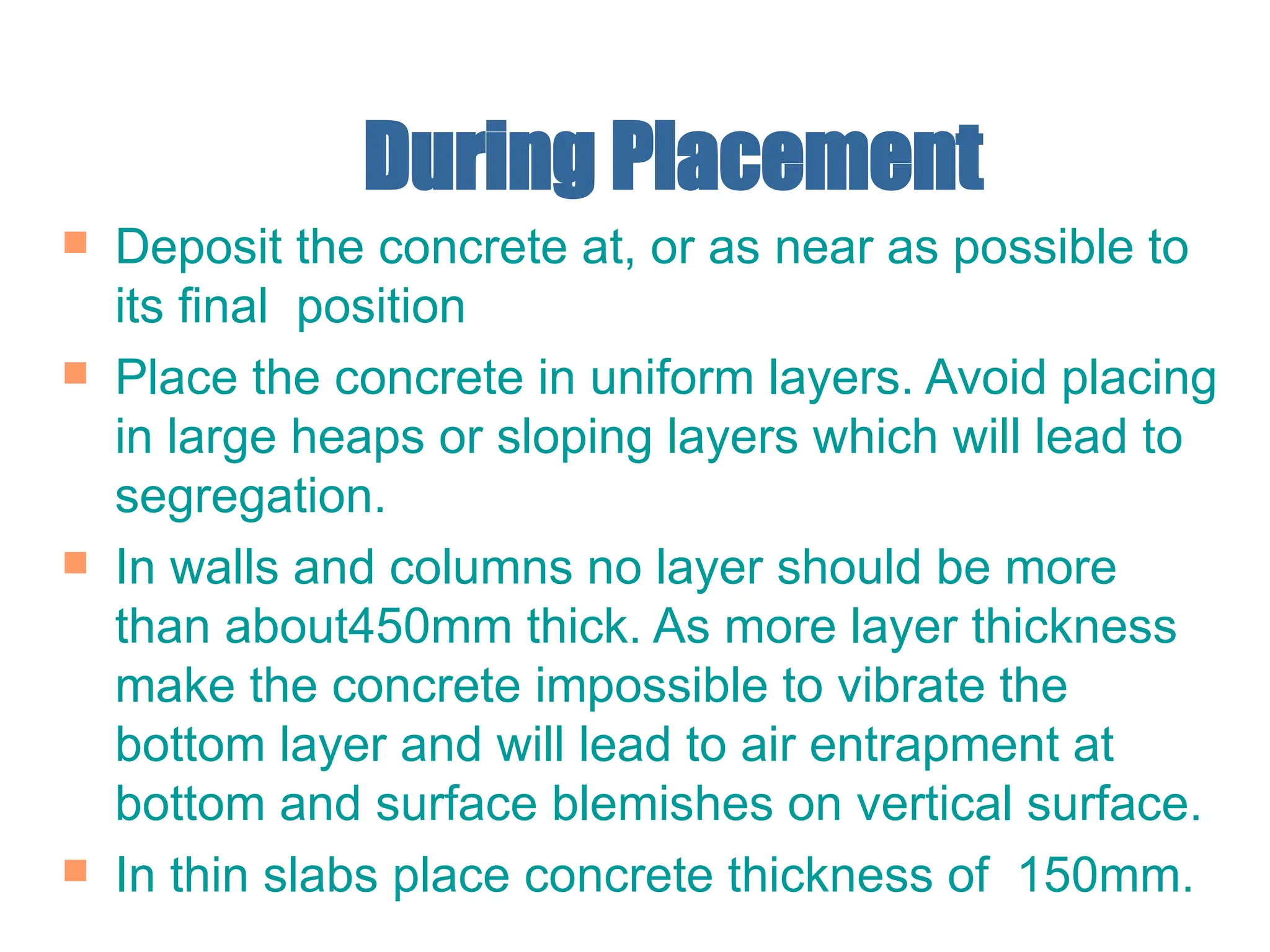 During Placement
 Deposit the concrete at, or as near as possible to
its final position
 Place the concrete in uniform layers. Avoid placing
in large heaps or sloping layers which will lead to
segregation.
 In walls and columns no layer should be more
than about450mm thick. As more layer thickness
make the concrete impossible to vibrate the
bottom layer and will lead to air entrapment at
bottom and surface blemishes on vertical surface.
 In thin slabs place concrete thickness of 150mm.
 