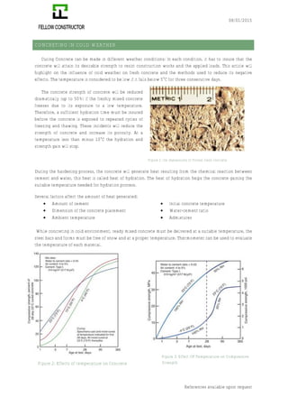 08/01/2015
References available upon request
CONCRETING IN COLD WEATHER
Curing Concrete can be made in different weather conditions; In each condition, it has to insure that the
concrete will attain its desirable strength to resist construction works and the applied loads. This article will
highlight on the influence of cold weather on fresh concrete and the methods used to reduce its negative
effects. The temperature is considered to be low if it falls below 5°C for three consecutive days.
The concrete strength of concrete will be reduced
dramatically (up to 50%) if the freshly mixed concrete
freezes due to its exposure to a low temperature.
Therefore, a sufficient hydration time must be insured
before the concrete is exposed to repeated cycles of
freezing and thawing. These incidents will reduce the
strength of concrete and increase its porosity. At a
temperature less than minus 10°C the hydration and
strength gain will stop.
During the hardening process, the concrete will generate heat resulting from the chemical reaction between
cement and water, this heat is called heat of hydration. The heat of hydration helps the concrete gaining the
suitable temperature needed for hydration process.
Several factors affect the amount of heat generated:
€ Amount of cement
€ Dimension of the concrete placement
€ Ambient temperature
€ Initial concrete temperature
€ Water-cement ratio
€ Admixtures
While concreting in cold environment, ready mixed concrete must be delivered at a suitable temperature, the
steel bars and forms must be free of snow and at a proper temperature. Thermometer can be used to evaluate
the temperature of each material.
Figure 1: Ice impressions of Frozen fresh concrete
Figure 3: Effect OF Temperature on Compressive
StrengthFigure 2: Effects of temperature on Concrete
 