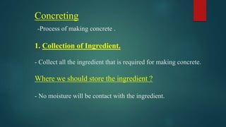 Concreting
-Process of making concrete .
1. Collection of Ingredient.
- Collect all the ingredient that is required for making concrete.
Where we should store the ingredient ?
- No moisture will be contact with the ingredient.
 