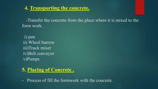 4. Transporting the concrete.
-Transfer the concrete from the place where it is mixed to the
form work.
i) pan
ii) Wheel barrow
iii)Truck mixer
iv)Belt conveyor
v)Pumps
5. Placing of Concrete .
- Process of fill the formwork with the concrete .
 