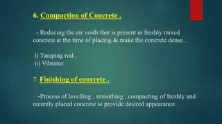 6. Compaction of Concrete .
- Reducing the air voids that is present in freshly mixed
concrete at the time of placing & make the concrete dense .
i) Tamping rod .
ii) Vibrator.
7. Finishing of concrete .
-Process of levelling , smoothing , compacting of freshly and
recently placed concrete to provide desired appearance .
 