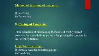 Method of finishing of concrete .
i) Screeding
ii) Trowelling
8. Curing of Concrete .
- The operation of maintaining the temp. of freshly placed
concrete for some definite period after placing the concrete for
sufficient hydration.
Objective of curing .
i) Improve weather resisting quality .
ii) Durability .
 