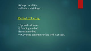 iii) Impermeablity .
iv) Reduce shrinkage .
Method of Curing.
i) Sprinkle of water.
ii) Ponding method .
iii) steam method .
iv) Covering concrete surface with wet sack.
 