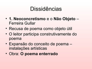 Dissidências
• 1. Neoconcretismo e o Não Objeto –
  Ferreira Gullar
• Recusa de poema como objeto útil
• O leitor participa construtivamente do
  poema
• Expansão do conceito de poema –
  instalações artísticas
• Obra: O poema enterrado
 