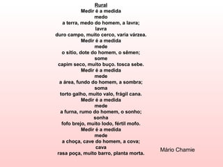 Rural
             Medir é a medida
                  medo
    a terra, medo do homem, a lavra;
                   lavra
duro campo, muito cerco, varia várzea.
             Medir é a medida
                  mede
   o sítio, dote do homem, o sêmen;
                  some
 capim seco, muito buço. tosca sebe.
             Medir é a medida
                  mede
  a área, fundo do homem, a sombra;
                  soma
  torto galho, muito valo, frágil cana.
             Medir é a medida
                  mede
  a furna, rumo do homem, o sonho;
                  sonha
   fofo brejo, muito lodo, fértil mofo.
             Medir é a medida
                  mede
   a choça, cave do homem, a cova;
                   cava
                                          Mário Chamie
 rasa poça, muito barro, planta morta.
 