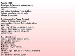 Agosto 1964
Entre lojas de flores e de sapatos, bares,
mercados, butiques,
viajo
num ônibus Estrada de Ferro - Leblon.
Viajo do trabalho, a noite em meio,
fatigado de mentiras.

O ônibus sacoleja. Adeus, Rimbaud,
relógios de lilazes, concretismo,
neoconcretismo, ficções da juventude, adeus,
que a vida
eu a compro à vista aos donos do mundo.
Ao peso dos impostos, o verso sufoca,
a poesia agora responde a inquérito
policial-militar.

Digo adeus à ilusão
Mas não ao mundo. Mas não à vida,
meu reduto e meu reino.
Do salário injusto,
da punição injusta,
da humilhação, da tortura,
do terror,
retiramos algo e com ele construímos um artefato
Um poema
Uma bandeira (Ferreira Gullar)
 
