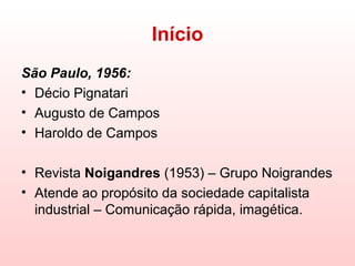 Início
São Paulo, 1956:
• Décio Pignatari
• Augusto de Campos
• Haroldo de Campos

• Revista Noigandres (1953) – Grupo Noigrandes
• Atende ao propósito da sociedade capitalista
  industrial – Comunicação rápida, imagética.
 