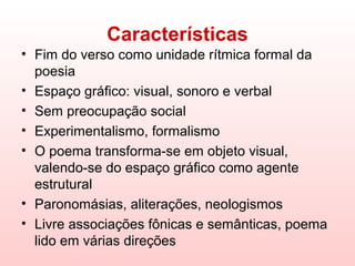 Características
• Fim do verso como unidade rítmica formal da
  poesia
• Espaço gráfico: visual, sonoro e verbal
• Sem preocupação social
• Experimentalismo, formalismo
• O poema transforma-se em objeto visual,
  valendo-se do espaço gráfico como agente
  estrutural
• Paronomásias, aliterações, neologismos
• Livre associações fônicas e semânticas, poema
  lido em várias direções
 
